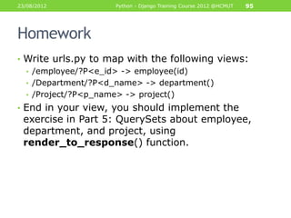23/08/2012          Python - Django Training Course 2012 @HCMUT   95




Homework
• Write urls.py to map with the following views:
  • /employee/?P<e_id> -> employee(id)
  • /Department/?P<d_name> -> department()
  • /Project/?P<p_name> -> project()
• End in your view, you should implement the
 exercise in Part 5: QuerySets about employee,
 department, and project, using
 render_to_response() function.
 