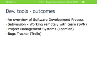 23/08/2012           Python - Django Training Course 2012 @HCMUT   98




Dev. tools - outcomes
• An overview of Software Development Process
• Subversion - Working remotely with team (SVN)
• Project Management Systems (Teamlab)
• Bugs Tracker (Trello)
 