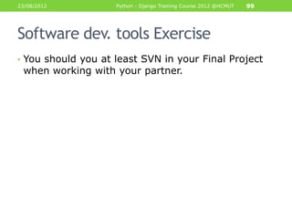 23/08/2012          Python - Django Training Course 2012 @HCMUT   99




Software dev. tools Exercise
• You should you at least SVN in your Final Project
 when working with your partner.
 