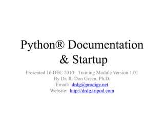 Python® Documentation
& Startup
Presented 16 DEC 2010: Training Module Version 1.01
By Dr. R. Don Green, Ph.D.
Email: drdg@prodigy.net
Website: http://drdg.tripod.com
 