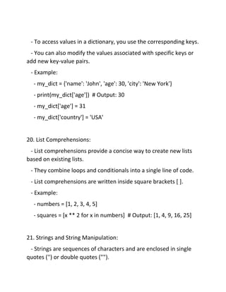 - To access values in a dictionary, you use the corresponding keys.
- You can also modify the values associated with specific keys or
add new key-value pairs.
- Example:
- my_dict = {'name': 'John', 'age': 30, 'city': 'New York'}
- print(my_dict['age']) # Output: 30
- my_dict['age'] = 31
- my_dict['country'] = 'USA'
20. List Comprehensions:
- List comprehensions provide a concise way to create new lists
based on existing lists.
- They combine loops and conditionals into a single line of code.
- List comprehensions are written inside square brackets [ ].
- Example:
- numbers = [1, 2, 3, 4, 5]
- squares = [x ** 2 for x in numbers] # Output: [1, 4, 9, 16, 25]
21. Strings and String Manipulation:
- Strings are sequences of characters and are enclosed in single
quotes ('') or double quotes ("").
 