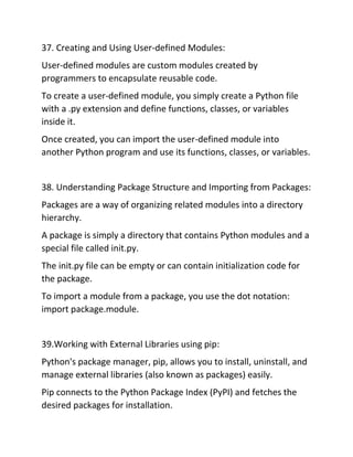 37. Creating and Using User-defined Modules:
User-defined modules are custom modules created by
programmers to encapsulate reusable code.
To create a user-defined module, you simply create a Python file
with a .py extension and define functions, classes, or variables
inside it.
Once created, you can import the user-defined module into
another Python program and use its functions, classes, or variables.
38. Understanding Package Structure and Importing from Packages:
Packages are a way of organizing related modules into a directory
hierarchy.
A package is simply a directory that contains Python modules and a
special file called init.py.
The init.py file can be empty or can contain initialization code for
the package.
To import a module from a package, you use the dot notation:
import package.module.
39.Working with External Libraries using pip:
Python's package manager, pip, allows you to install, uninstall, and
manage external libraries (also known as packages) easily.
Pip connects to the Python Package Index (PyPI) and fetches the
desired packages for installation.
 