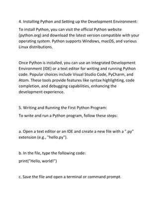 4. Installing Python and Setting up the Development Environment:
To install Python, you can visit the official Python website
(python.org) and download the latest version compatible with your
operating system. Python supports Windows, macOS, and various
Linux distributions.
Once Python is installed, you can use an Integrated Development
Environment (IDE) or a text editor for writing and running Python
code. Popular choices include Visual Studio Code, PyCharm, and
Atom. These tools provide features like syntax highlighting, code
completion, and debugging capabilities, enhancing the
development experience.
5. Writing and Running the First Python Program:
To write and run a Python program, follow these steps:
a. Open a text editor or an IDE and create a new file with a ".py"
extension (e.g., "hello.py").
b. In the file, type the following code:
print("Hello, world!")
c. Save the file and open a terminal or command prompt.
 