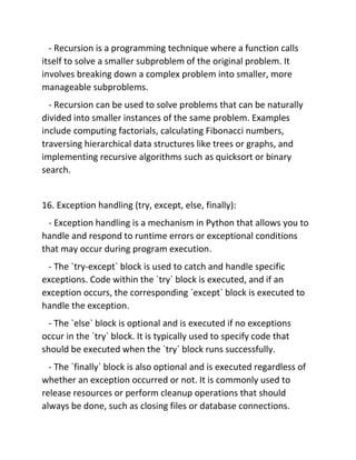 - Recursion is a programming technique where a function calls
itself to solve a smaller subproblem of the original problem. It
involves breaking down a complex problem into smaller, more
manageable subproblems.
- Recursion can be used to solve problems that can be naturally
divided into smaller instances of the same problem. Examples
include computing factorials, calculating Fibonacci numbers,
traversing hierarchical data structures like trees or graphs, and
implementing recursive algorithms such as quicksort or binary
search.
16. Exception handling (try, except, else, finally):
- Exception handling is a mechanism in Python that allows you to
handle and respond to runtime errors or exceptional conditions
that may occur during program execution.
- The `try-except` block is used to catch and handle specific
exceptions. Code within the `try` block is executed, and if an
exception occurs, the corresponding `except` block is executed to
handle the exception.
- The `else` block is optional and is executed if no exceptions
occur in the `try` block. It is typically used to specify code that
should be executed when the `try` block runs successfully.
- The `finally` block is also optional and is executed regardless of
whether an exception occurred or not. It is commonly used to
release resources or perform cleanup operations that should
always be done, such as closing files or database connections.
 