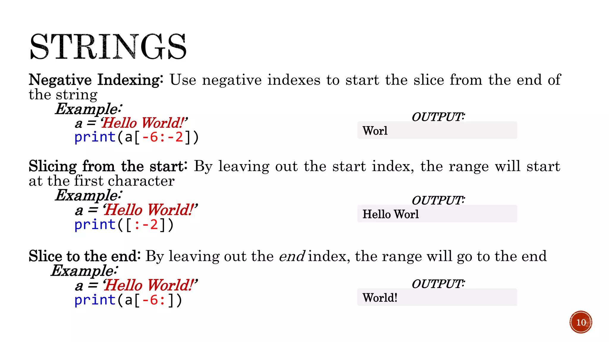 Negative Indexing: Use negative indexes to start the slice from the end of
the string
Example:
a = ‘Hello World!’
print(a[-6:-2])
Slicing from the start: By leaving out the start index, the range will start
at the first character
Example:
a = ‘Hello World!’
print([:-2])
Slice to the end: By leaving out the end index, the range will go to the end
Example:
a = ‘Hello World!’
print(a[-6:])
10
OUTPUT:
Worl
OUTPUT:
Hello Worl
OUTPUT:
World!
 