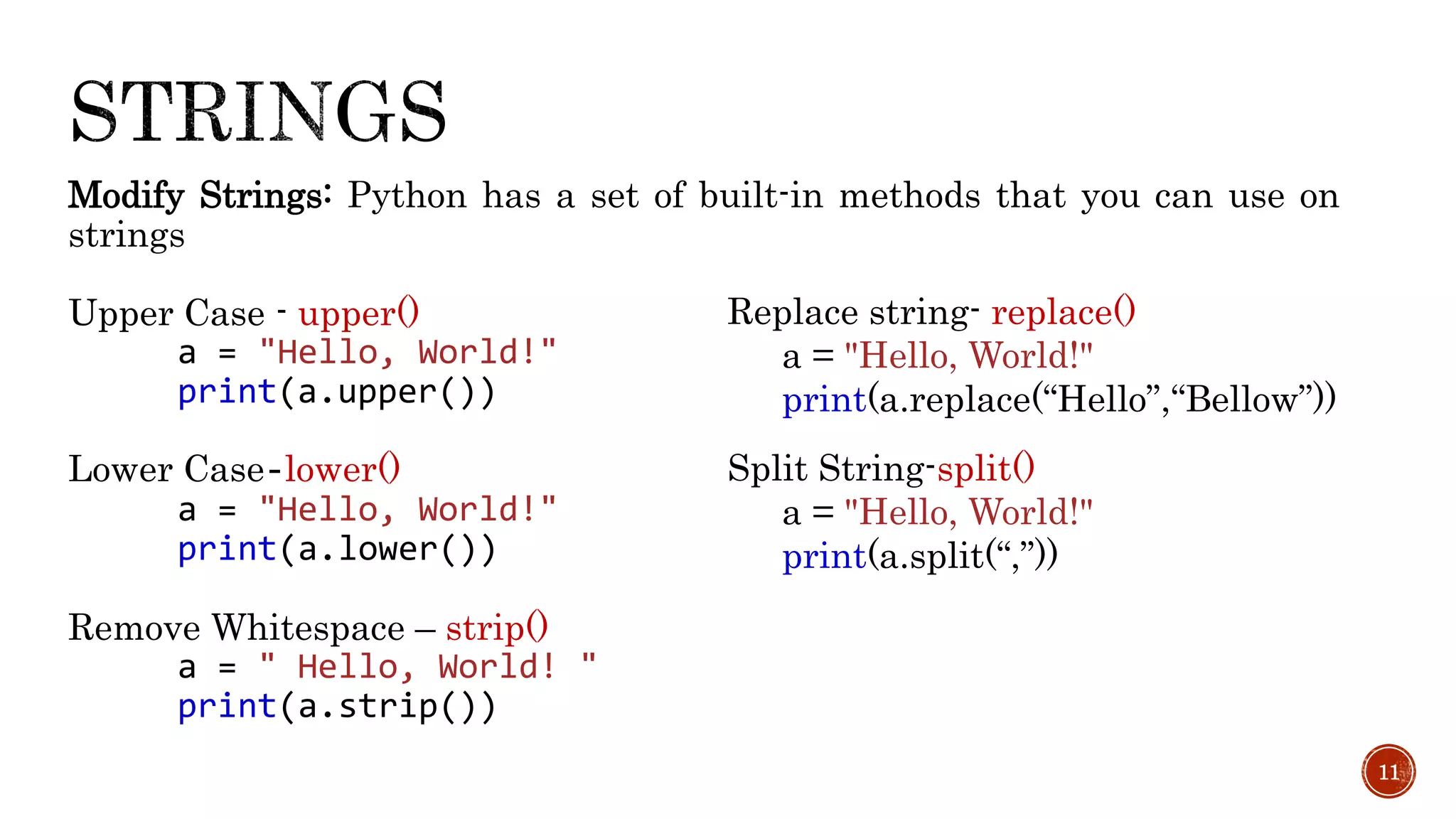 Modify Strings: Python has a set of built-in methods that you can use on
strings
Upper Case - upper()
a = "Hello, World!"
print(a.upper())
Lower Case-lower()
a = "Hello, World!"
print(a.lower())
Remove Whitespace – strip()
a = " Hello, World! "
print(a.strip())
11
Replace string- replace()
a = "Hello, World!"
print(a.replace(“Hello”,“Bellow”))
Split String-split()
a = "Hello, World!"
print(a.split(“,”))
 