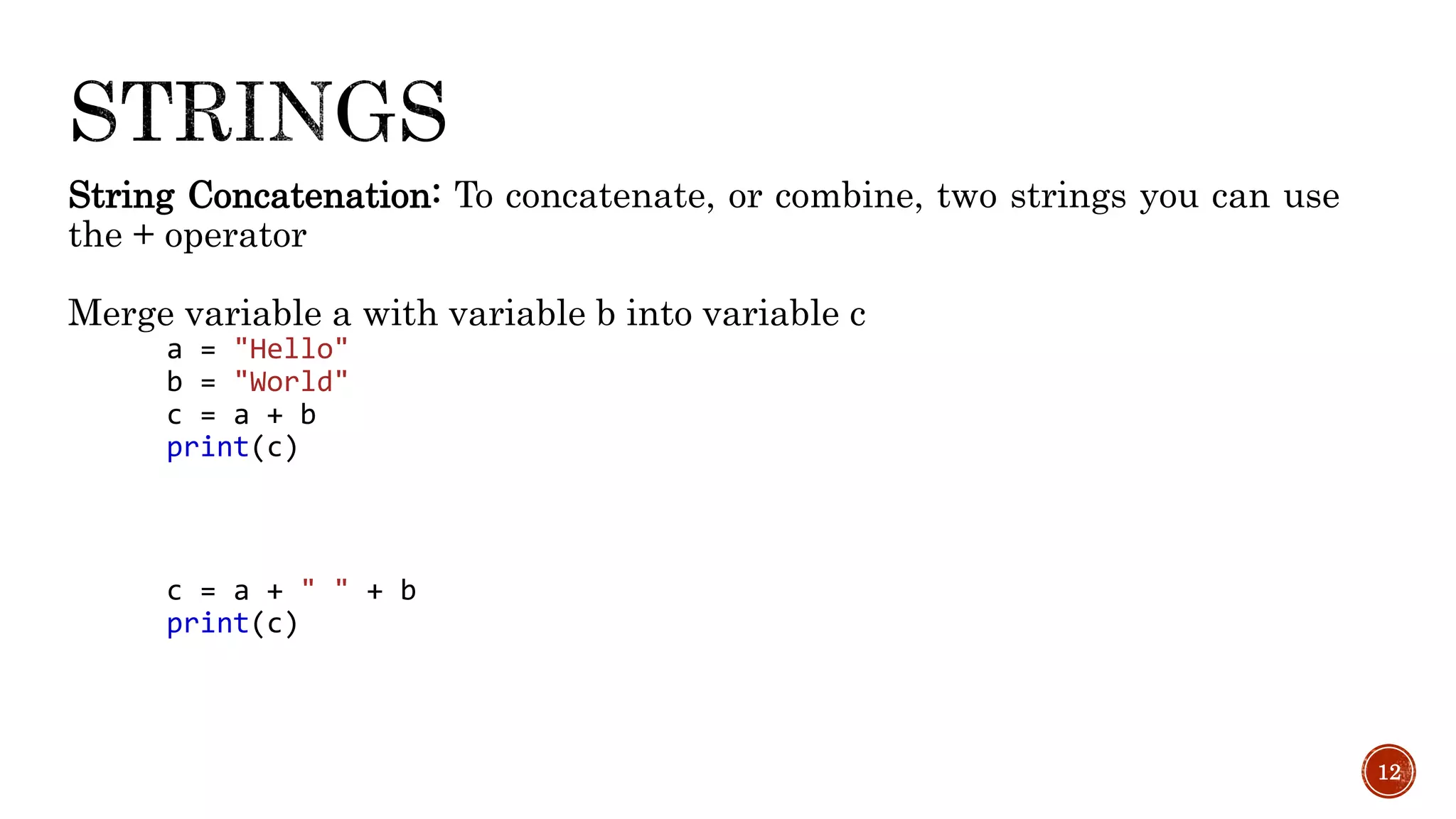 String Concatenation: To concatenate, or combine, two strings you can use
the + operator
Merge variable a with variable b into variable c
a = "Hello"
b = "World"
c = a + b
print(c)
c = a + " " + b
print(c)
12
 
