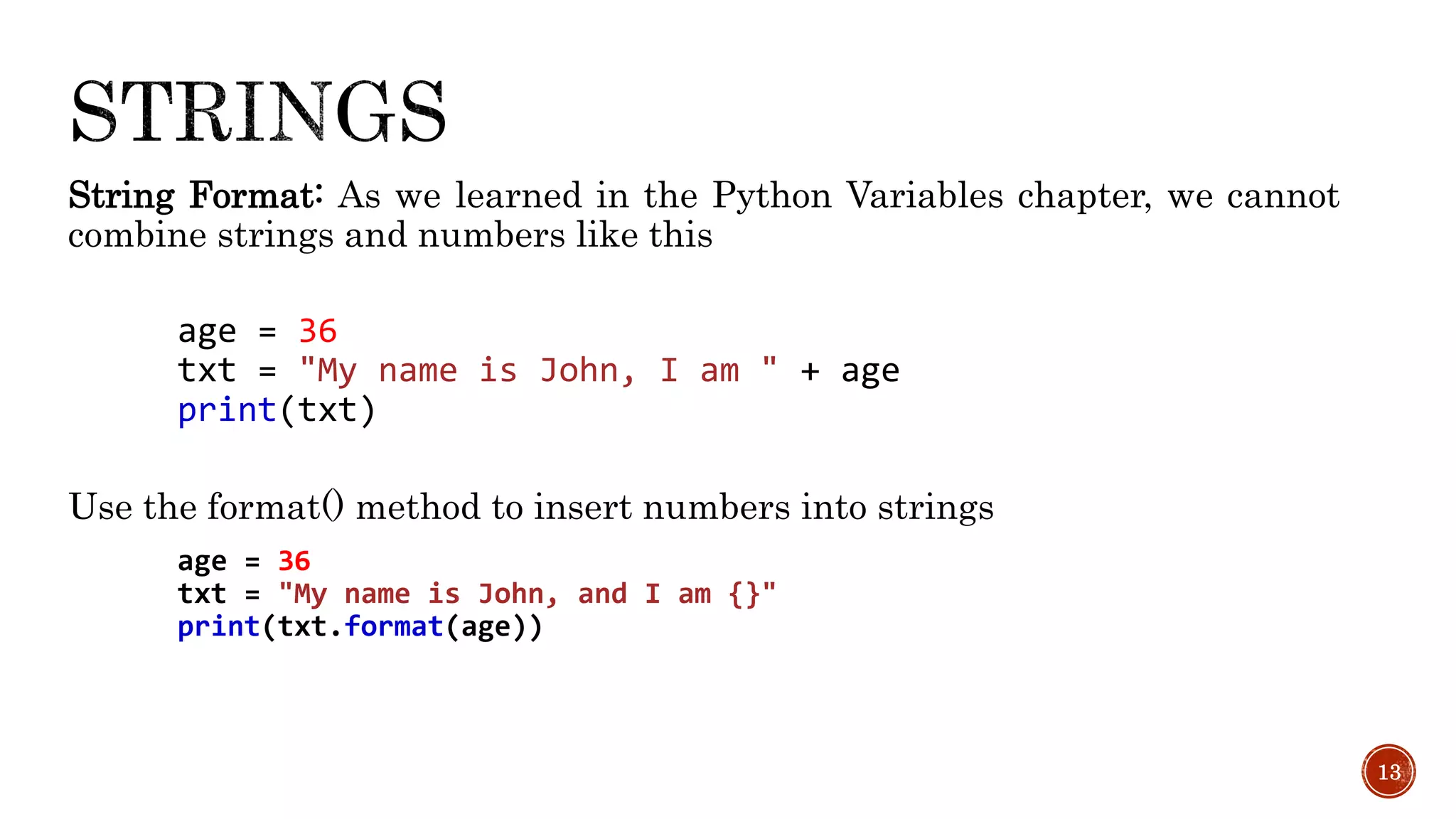 String Format: As we learned in the Python Variables chapter, we cannot
combine strings and numbers like this
age = 36
txt = "My name is John, I am " + age
print(txt)
Use the format() method to insert numbers into strings
age = 36
txt = "My name is John, and I am {}"
print(txt.format(age))
13
 