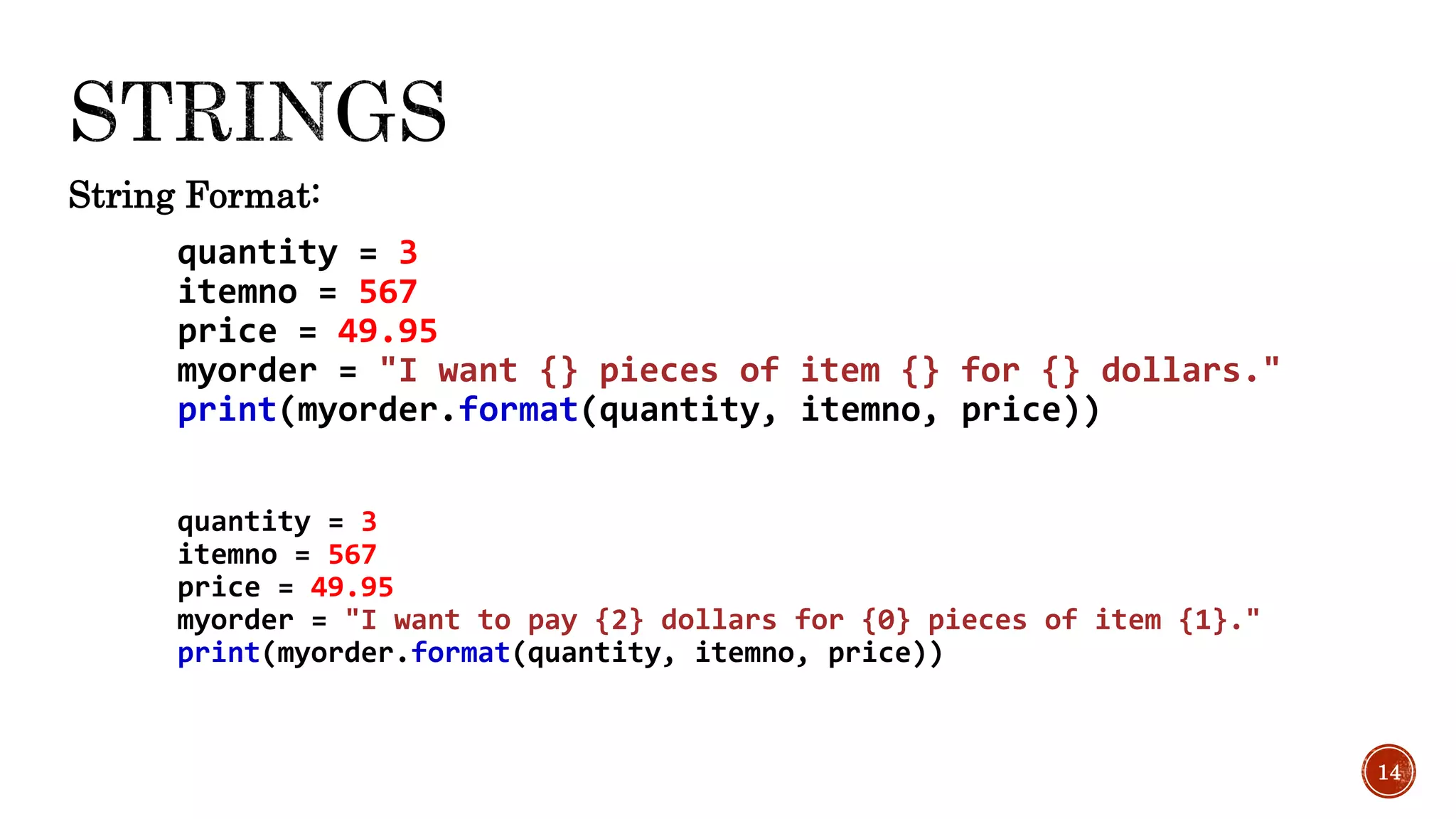 String Format:
quantity = 3
itemno = 567
price = 49.95
myorder = "I want {} pieces of item {} for {} dollars."
print(myorder.format(quantity, itemno, price))
quantity = 3
itemno = 567
price = 49.95
myorder = "I want to pay {2} dollars for {0} pieces of item {1}."
print(myorder.format(quantity, itemno, price))
14
 