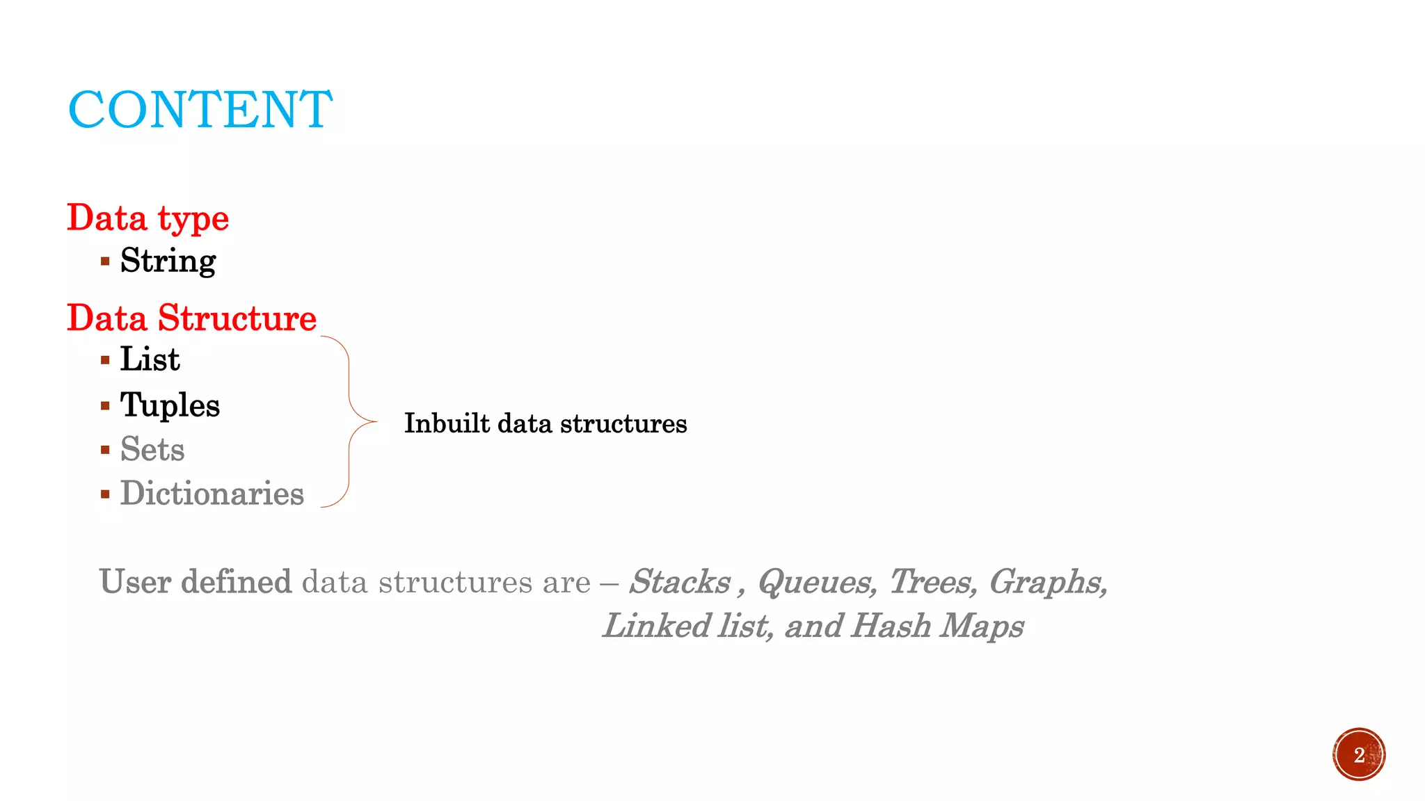 CONTENT
Data type
 String
Data Structure
 List
 Tuples
 Sets
 Dictionaries
User defined data structures are – Stacks , Queues, Trees, Graphs,
Linked list, and Hash Maps
2
Inbuilt data structures
 
