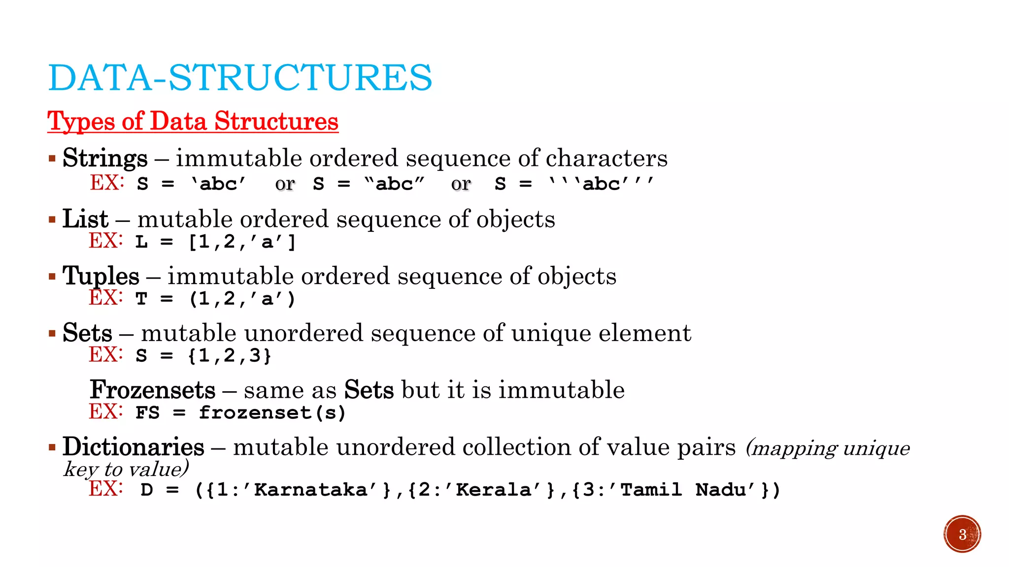 DATA-STRUCTURES
Types of Data Structures
 Strings – immutable ordered sequence of characters
EX: S = ‘abc’ or S = “abc” or S = ‘‘‘abc’’’
 List – mutable ordered sequence of objects
EX: L = [1,2,’a’]
 Tuples – immutable ordered sequence of objects
EX: T = (1,2,’a’)
 Sets – mutable unordered sequence of unique element
EX: S = {1,2,3}
Frozensets – same as Sets but it is immutable
EX: FS = frozenset(s)
 Dictionaries – mutable unordered collection of value pairs (mapping unique
key to value)
EX: D = ({1:’Karnataka’},{2:’Kerala’},{3:’Tamil Nadu’})
3
 