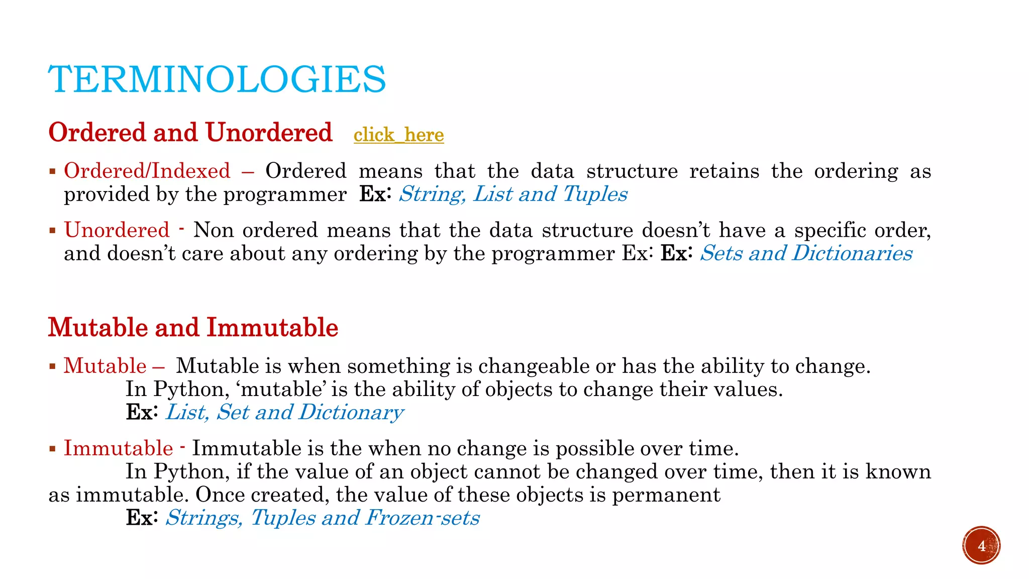TERMINOLOGIES
Ordered and Unordered click_here
 Ordered/Indexed – Ordered means that the data structure retains the ordering as
provided by the programmer Ex: String, List and Tuples
 Unordered - Non ordered means that the data structure doesn’t have a specific order,
and doesn’t care about any ordering by the programmer Ex: Ex: Sets and Dictionaries
Mutable and Immutable
 Mutable – Mutable is when something is changeable or has the ability to change.
In Python, ‘mutable’ is the ability of objects to change their values.
Ex: List, Set and Dictionary
 Immutable - Immutable is the when no change is possible over time.
In Python, if the value of an object cannot be changed over time, then it is known
as immutable. Once created, the value of these objects is permanent
Ex: Strings, Tuples and Frozen-sets
4
 