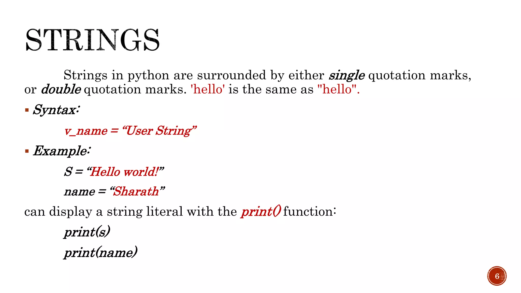 Strings in python are surrounded by either single quotation marks,
or double quotation marks. 'hello' is the same as "hello".
 Syntax:
v_name = “User String”
 Example:
S = “Hello world!”
name = “Sharath”
can display a string literal with the print() function:
print(s)
print(name)
6
 