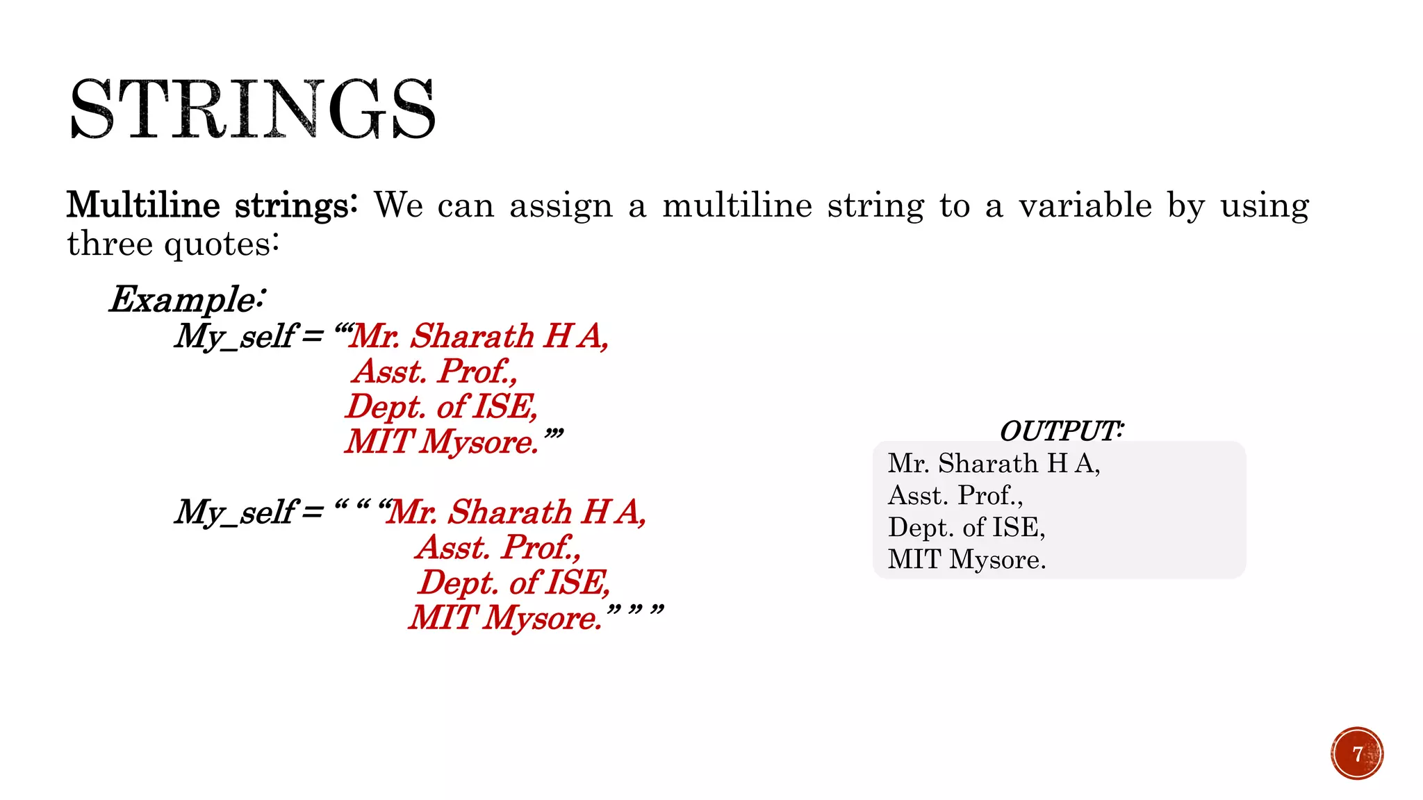 Multiline strings: We can assign a multiline string to a variable by using
three quotes:
Example:
My_self = ‘‘‘Mr. Sharath H A,
Asst. Prof.,
Dept. of ISE,
MIT Mysore.’’’
My_self = “ “ “Mr. Sharath H A,
Asst. Prof.,
Dept. of ISE,
MIT Mysore.” ” ”
7
OUTPUT:
Mr. Sharath H A,
Asst. Prof.,
Dept. of ISE,
MIT Mysore.
 