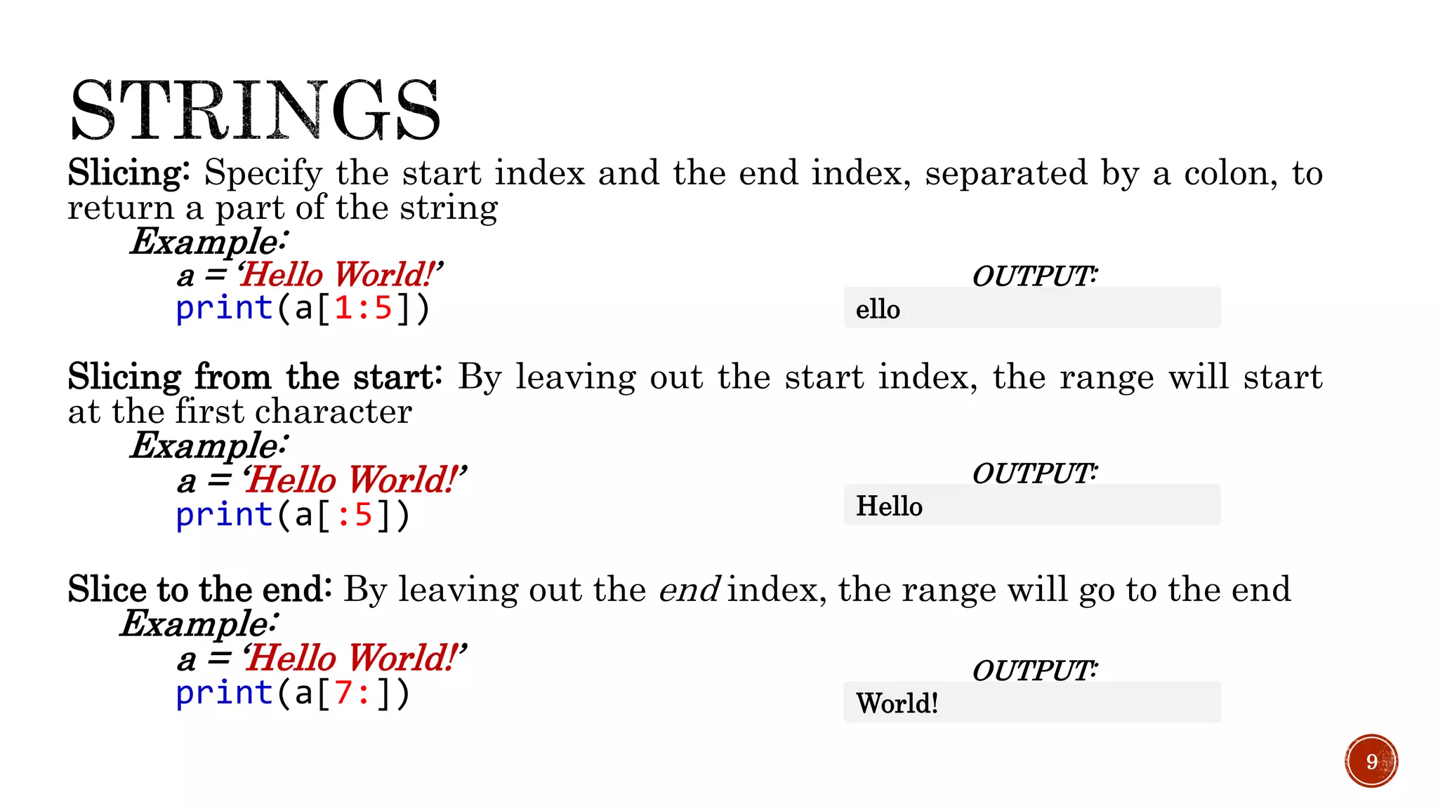 Slicing: Specify the start index and the end index, separated by a colon, to
return a part of the string
Example:
a = ‘Hello World!’
print(a[1:5])
Slicing from the start: By leaving out the start index, the range will start
at the first character
Example:
a = ‘Hello World!’
print(a[:5])
Slice to the end: By leaving out the end index, the range will go to the end
Example:
a = ‘Hello World!’
print(a[7:])
9
OUTPUT:
ello
OUTPUT:
Hello
OUTPUT:
World!
 