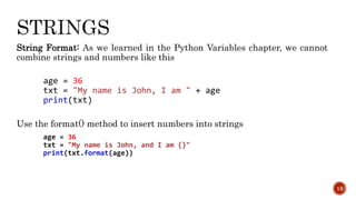 String Format: As we learned in the Python Variables chapter, we cannot
combine strings and numbers like this
age = 36
txt = "My name is John, I am " + age
print(txt)
Use the format() method to insert numbers into strings
age = 36
txt = "My name is John, and I am {}"
print(txt.format(age))
13
 
