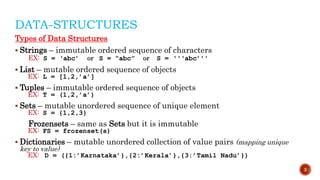 DATA-STRUCTURES
Types of Data Structures
 Strings – immutable ordered sequence of characters
EX: S = ‘abc’ or S = “abc” or S = ‘‘‘abc’’’
 List – mutable ordered sequence of objects
EX: L = [1,2,’a’]
 Tuples – immutable ordered sequence of objects
EX: T = (1,2,’a’)
 Sets – mutable unordered sequence of unique element
EX: S = {1,2,3}
Frozensets – same as Sets but it is immutable
EX: FS = frozenset(s)
 Dictionaries – mutable unordered collection of value pairs (mapping unique
key to value)
EX: D = ({1:’Karnataka’},{2:’Kerala’},{3:’Tamil Nadu’})
3
 