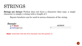Strings are Arrays: Python does not have a character data type, a single
character is simply a string with a length of 1
Square brackets can be used to access elements of the string.
Example:
a = ‘Hello’
print(a[1])
8
OUTPUT:
e
Note: remember that the first character has the position 0
 