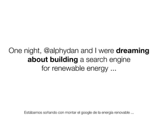 One night, @alphydan and I were dreaming
about building a search engine
for renewable energy ...

Estábamos soñando con montar el google de la energía renovable ...
Friday, 8 November 13

 