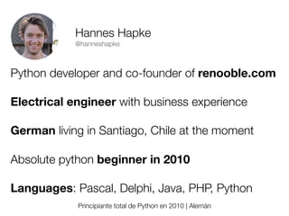 Hannes Hapke
@hanneshapke

Python developer and co-founder of renooble.com
Electrical engineer with business experience
German living in Santiago, Chile at the moment
Absolute python beginner in 2010
Languages: Pascal, Delphi, Java, PHP, Python
Principiante total de Python en 2010 | Alemán
Friday, 8 November 13

 