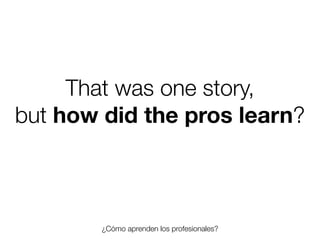 That was one story,
but how did the pros learn?

¿Cómo aprenden los profesionales?
Friday, 8 November 13

 