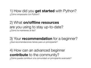 1) How did you get started with Python?
¿Cómo empezaste con Python?

2) What on/ofﬂine resources
are you using to stay up-to-date?
¿Cómo te mantienes al día?

3) Your recommendation for a beginner?
¿Qué recomendaciones tienes para un principiante?

4) How can an advanced beginner
contribute to the community?
¿Cómo puede contribuir a la comunidad un principiante avanzado?

Friday, 8 November 13

 