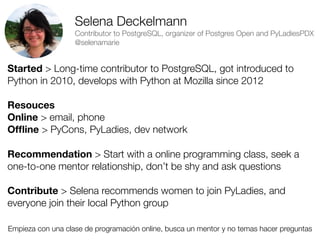 Selena Deckelmann
Contributor to PostgreSQL, organizer of Postgres Open and PyLadiesPDX
@selenamarie

Started > Long-time contributor to PostgreSQL, got introduced to
Python in 2010, develops with Python at Mozilla since 2012
Resouces
Online > email, phone
Ofﬂine > PyCons, PyLadies, dev network
Recommendation > Start with a online programming class, seek a
one-to-one mentor relationship, don’t be shy and ask questions
Contribute > Selena recommends women to join PyLadies, and
everyone join their local Python group
Empieza con una clase de programación online, busca un mentor y no temas hacer preguntas
Friday, 8 November 13

 