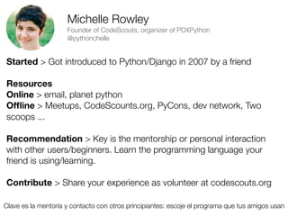Michelle Rowley
Founder of CodeScouts, organizer of PDXPython
@pythonchelle

Started > Got introduced to Python/Django in 2007 by a friend
Resources
Online > email, planet python
Ofﬂine > Meetups, CodeScounts.org, PyCons, dev network, Two
scoops ...
Recommendation > Key is the mentorship or personal interaction
with other users/beginners. Learn the programming language your
friend is using/learning.
Contribute > Share your experience as volunteer at codescouts.org
Clave es la mentoría y contacto con otros principiantes: escoje el programa que tus amigos usan
Friday, 8 November 13

 