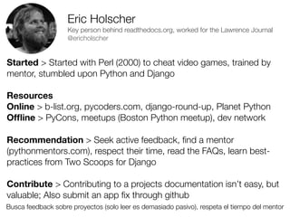 Eric Holscher
Key person behind readthedocs.org, worked for the Lawrence Journal
@ericholscher

Started > Started with Perl (2000) to cheat video games, trained by
mentor, stumbled upon Python and Django
Resources
Online > b-list.org, pycoders.com, django-round-up, Planet Python
Ofﬂine > PyCons, meetups (Boston Python meetup), dev network
Recommendation > Seek active feedback, ﬁnd a mentor
(pythonmentors.com), respect their time, read the FAQs, learn bestpractices from Two Scoops for Django
Contribute > Contributing to a projects documentation isn’t easy, but
valuable; Also submit an app ﬁx through github
Busca feedback sobre proyectos (solo leer es demasiado pasivo), respeta el tiempo del mentor
Friday, 8 November 13

 