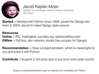 Jacob Kaplan-Moss
Django core developer, Heroku Director of Security
@jacobian

Started > Worked with Python since 1998, joined the Django dev
team in 2004, proud to make Django open-source
Resources
Online > IRC, mailinglists, pyvideo.org, stackoverﬂow.com
Ofﬂine > PyCons, dev network, books (two scoops for Django)
Recommendation > Have a project/problem, which is meaningful to
you and solve it with Python
Contribute > Support a 3rd party app or put your work open-source

Busca un proyecto/problema que te importe a ti y resuelveló con Python
Friday, 8 November 13

 