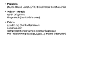 • Podcasts
Django Round Up bit.ly/13tRbwg (thanks @ericholscher)
• Twitter + Reddit
reddit (/r/python)
@raymondh (thanks @candeira)
• Videos
pyvideo.org (thanks @jacobian)
godjango.com
learnpythonthehardway.org (thanks @alphydan)
MIT Programming class bit.ly/Dkk11 (thanks @alphydan)

Friday, 8 November 13

 