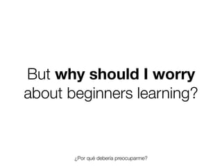 But why should I worry
about beginners learning?

¿Por qué debería preocuparme?
Friday, 8 November 13

 