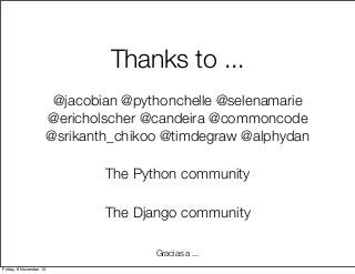 Thanks to ...
@jacobian @pythonchelle @selenamarie
@ericholscher @candeira @commoncode
@srikanth_chikoo @timdegraw @alphydan
The Python community
The Django community
Gracias a ...
Friday, 8 November 13

 