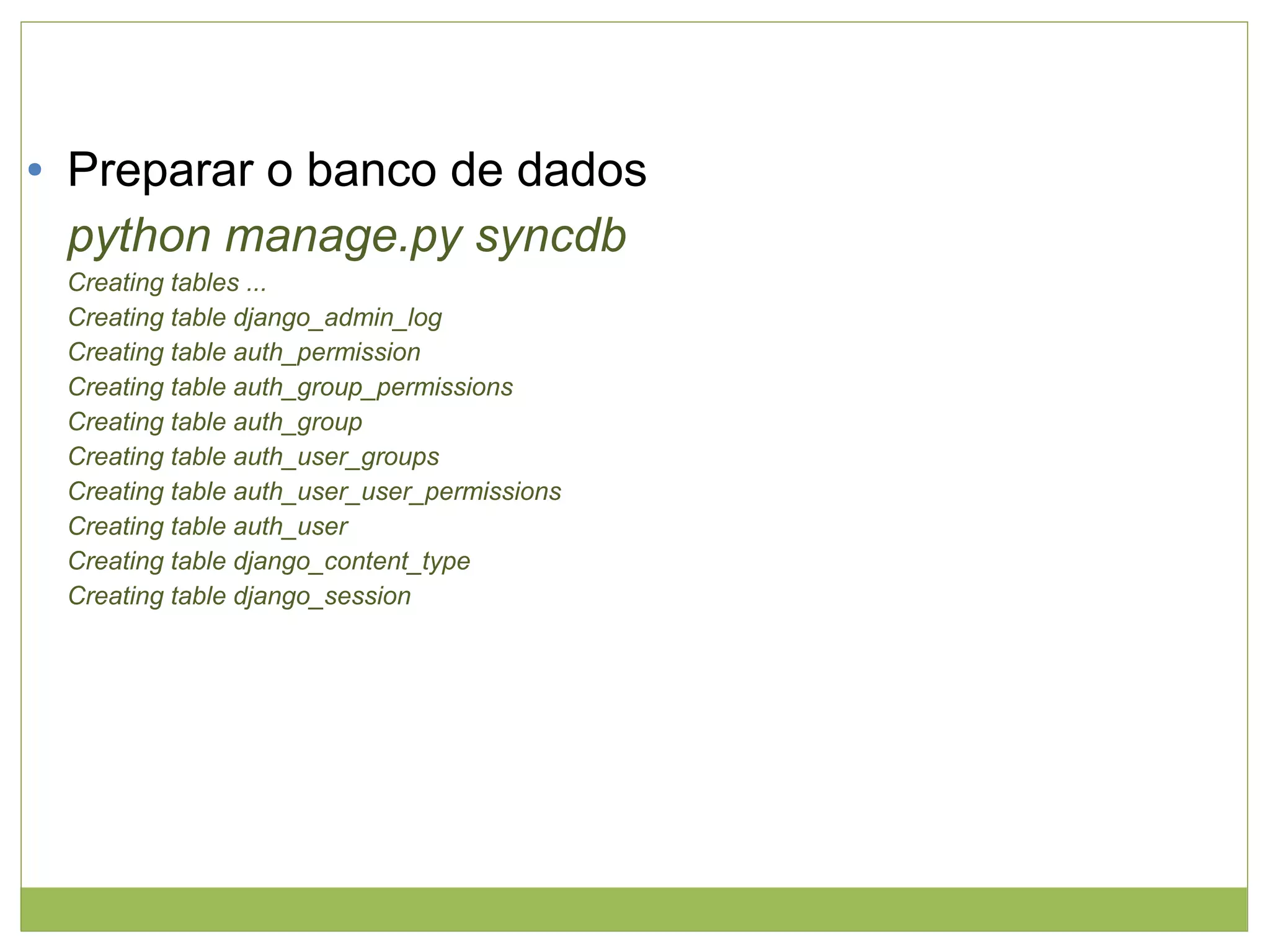 ●

Preparar o banco de dados
python manage.py syncdb
Creating tables ...
Creating table django_admin_log
Creating table auth_permission
Creating table auth_group_permissions
Creating table auth_group
Creating table auth_user_groups
Creating table auth_user_user_permissions
Creating table auth_user
Creating table django_content_type
Creating table django_session

 