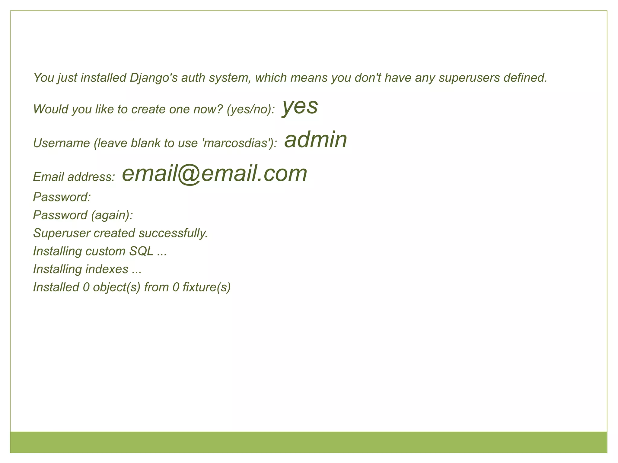 You just installed Django's auth system, which means you don't have any superusers defined.

yes
Username (leave blank to use 'marcosdias'): admin
Email address: email@email.com
Would you like to create one now? (yes/no):

Password:
Password (again):
Superuser created successfully.
Installing custom SQL ...
Installing indexes ...
Installed 0 object(s) from 0 fixture(s)

 