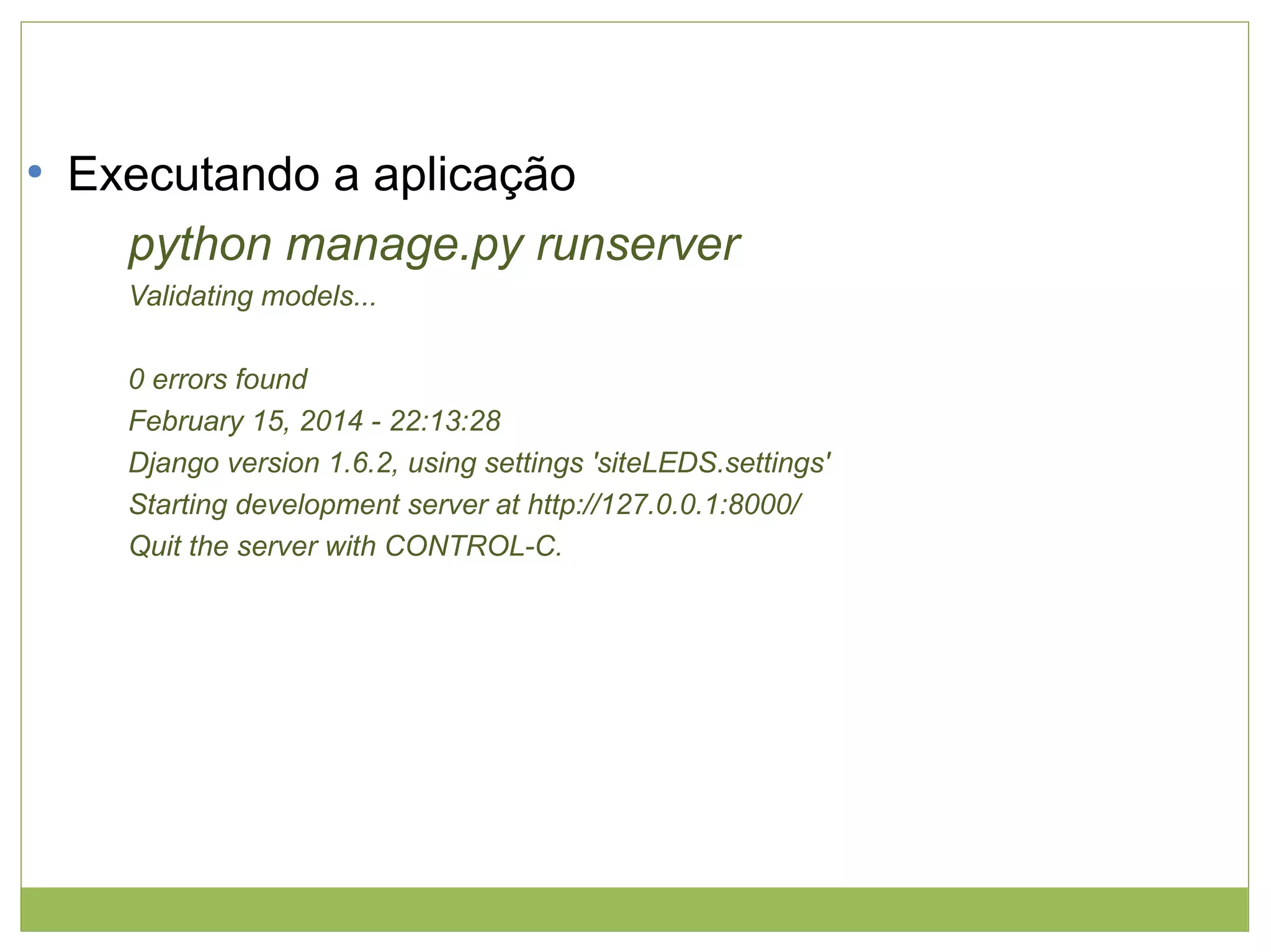 ●

Executando a aplicação
python manage.py runserver
Validating models...
0 errors found
February 15, 2014 - 22:13:28
Django version 1.6.2, using settings 'siteLEDS.settings'
Starting development server at http://127.0.0.1:8000/
Quit the server with CONTROL-C.

 