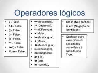 Operadores lógicos 
0 - False, 
0.0 - False, 
[] - False, 
() - False, 
{} - False, 
“” - False, 
set() - False, 
None - False, 
== (Igualdade), 
!= (Diferença), 
<> (Diferença), 
> (Maior), 
>= (Maior igual), 
< (Menor), 
<= (Menor igual), 
is (Identidade), 
not (negação), 
and (e), 
or (ou), 
in (contido), 
not in (Não contido), 
is not (Negação de identidade), 
Qualquer outro valor diferente dos citados como False é considerado True.  
