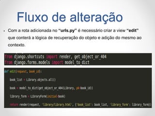 Fluxo de alteração 
Com a rota adicionada no “urls.py” é necessário criar a view “edit” que conterá a lógica de recuperação do objeto e adição do mesmo ao contexto.  