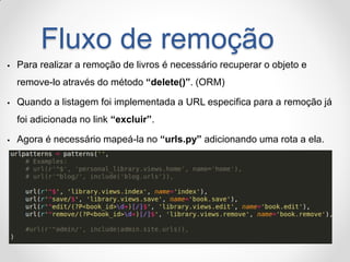 Fluxo de remoção 
Para realizar a remoção de livros é necessário recuperar o objeto e remove-lo através do método “delete()”. (ORM) 
Quando a listagem foi implementada a URL especifica para a remoção já foi adicionada no link “excluir”. 
Agora é necessário mapeá-la no “urls.py” adicionando uma rota a ela.  