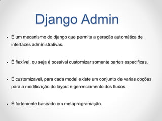 Django Admin 
É um mecanismo do django que permite a geração automática de interfaces administrativas. 
É flexível, ou seja é possível customizar somente partes especificas. 
É customizavel, para cada model existe um conjunto de varias opções para a modificação do layout e gerenciamento dos fluxos. 
É fortemente baseado em metaprogramação.  