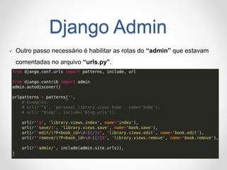 Django Admin 
Outro passo necessário é habilitar as rotas do “admin” que estavam comentadas no arquivo “urls.py”.  