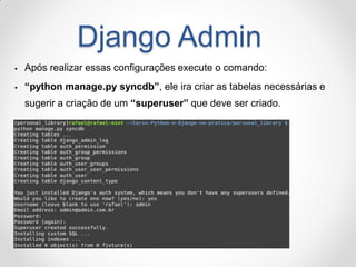Django Admin 
Após realizar essas configurações execute o comando: 
“python manage.py syncdb”, ele ira criar as tabelas necessárias e sugerir a criação de um “superuser” que deve ser criado.  