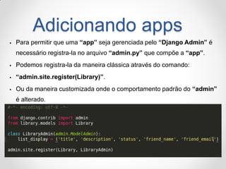 Adicionando apps 
Para permitir que uma “app” seja gerenciada pelo “Django Admin” é necessário registra-la no arquivo “admin.py” que compõe a “app”. 
Podemos registra-la da maneira clássica através do comando: 
“admin.site.register(Library)”. 
Ou da maneira customizada onde o comportamento padrão do “admin” é alterado.  