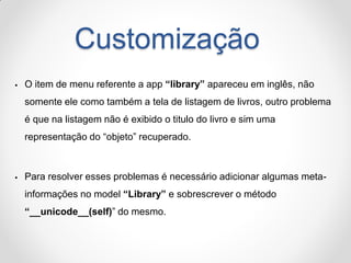 Customização 
O item de menu referente a app “library” apareceu em inglês, não somente ele como também a tela de listagem de livros, outro problema é que na listagem não é exibido o titulo do livro e sim uma representação do “objeto” recuperado. 
Para resolver esses problemas é necessário adicionar algumas meta- informações no model “Library” e sobrescrever o método “__unicode__(self)” do mesmo.  