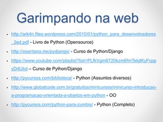 Garimpando na web 
http://ark4n.files.wordpress.com/2010/01/python_para_desenvolvedores_2ed.pdf - Livro de Python (Opensource) 
http://osantana.me/pydjango/ - Curso de Python/Django 
https://www.youtube.com/playlist?list=PLfkVgm8720kzm6fmTekjtKyFcppyD4Ubd – Curso de Python/Django 
http://pycursos.com/biblioteca/ - Python (Assuntos diversos) 
http://www.globalcode.com.br/gratuitos/minicursos/minicurso-introducao- a-programacao-orientada-a-objetos-em-python - OO 
http://pycursos.com/python-para-zumbis/ - Python (Completo)  