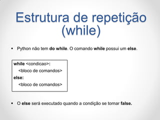 Estrutura de repetição (while) 
Python não tem do while. O comando while possui um else. 
while <condicao>: 
<bloco de comandos> 
else: 
<bloco de comandos> 
O else será executado quando a condição se tornar false.  
