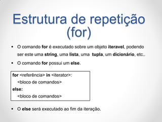 Estrutura de repetição (for) 
O comando for é executado sobre um objeto iteravel, podendo ser este uma string, uma lista, uma tupla, um dicionário, etc.. 
O comando for possui um else. 
for <referência> in <iterator>: 
<bloco de comandos> 
else: 
<bloco de comandos> 
O else será executado ao fim da iteração.  
