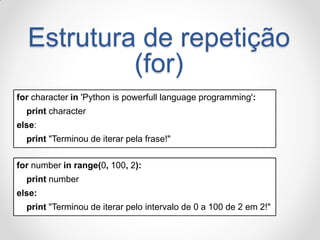 Estrutura de repetição (for) 
for character in 'Python is powerfull language programming': 
print character 
else: 
print "Terminou de iterar pela frase!" 
for number in range(0, 100, 2): 
print number 
else: 
print "Terminou de iterar pelo intervalo de 0 a 100 de 2 em 2!"  