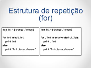 fruit_list = ['orange', 'lemon'] 
for i, fruit in enumerate(fruit_list): 
print i, fruit 
else: 
print "As frutas acabaram!" 
fruit_list = ['orange', 'lemon'] 
for fruit in fruit_list: 
print fruit 
else: 
print "As frutas acabaram!" 
Estrutura de repetição (for)  