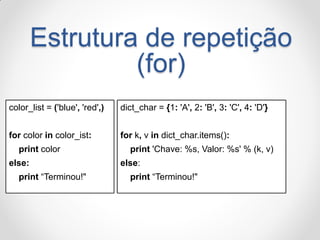 Estrutura de repetição (for) 
color_list = ('blue', 'red',) 
for color in color_ist: 
print color 
else: 
print “Terminou!" 
dict_char = {1: 'A', 2: 'B', 3: 'C', 4: 'D'} 
for k, v in dict_char.items(): 
print 'Chave: %s, Valor: %s' % (k, v) 
else: 
print “Terminou!"  